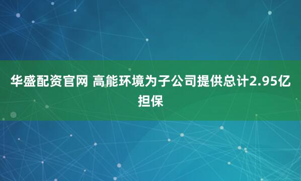 华盛配资官网 高能环境为子公司提供总计2.95亿担保