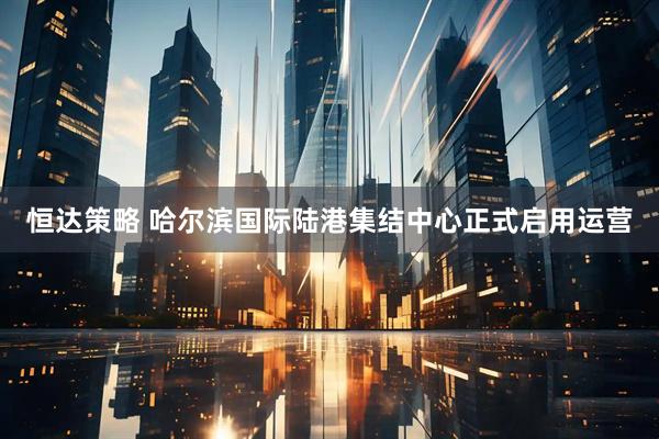 恒达策略 哈尔滨国际陆港集结中心正式启用运营