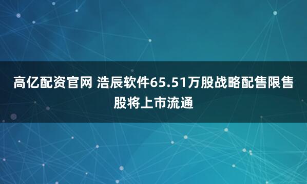 高亿配资官网 浩辰软件65.51万股战略配售限售股将上市流通