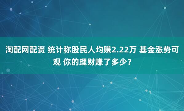 淘配网配资 统计称股民人均赚2.22万 基金涨势可观 你的理财赚了多少？