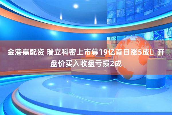 金港嘉配资 瑞立科密上市募19亿首日涨5成 开盘价买入收盘亏损2成