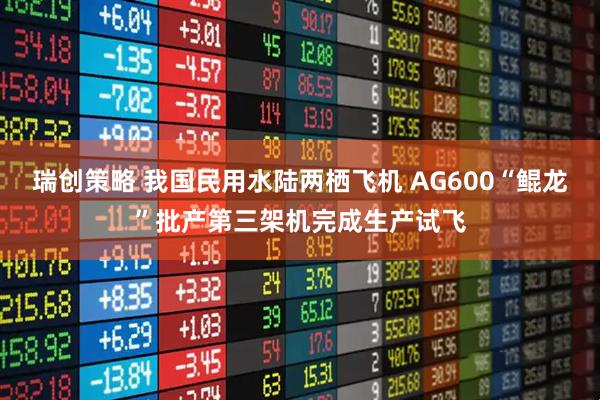 瑞创策略 我国民用水陆两栖飞机 AG600“鲲龙”批产第三架机完成生产试飞