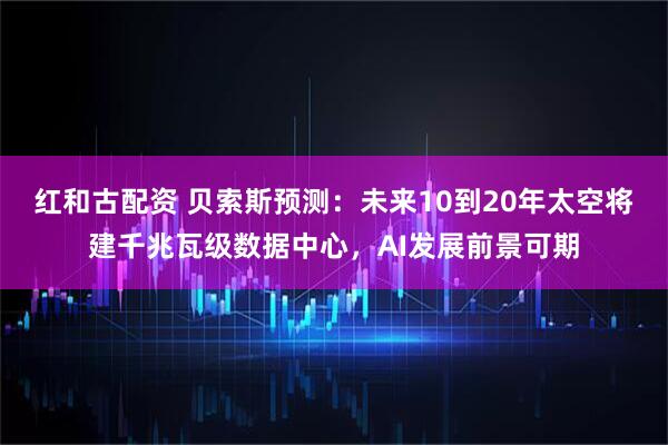红和古配资 贝索斯预测：未来10到20年太空将建千兆瓦级数据中心，AI发展前景可期