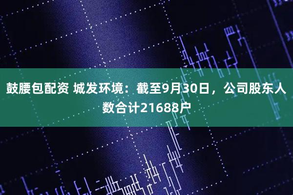 鼓腰包配资 城发环境：截至9月30日，公司股东人数合计21688户