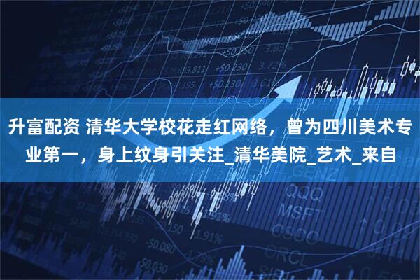 升富配资 清华大学校花走红网络,曾为四川美术专业第一,身上纹身引关注_清华美院_艺术_来自