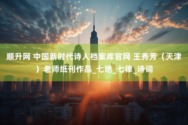 顺升网 中国新时代诗人档案库官网 王秀芳（天津）老师纸刊作品_七绝_七律_诗词