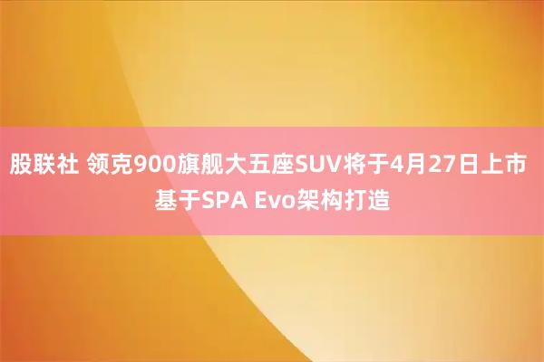 股联社 领克900旗舰大五座SUV将于4月27日上市 基于SPA Evo架构打造