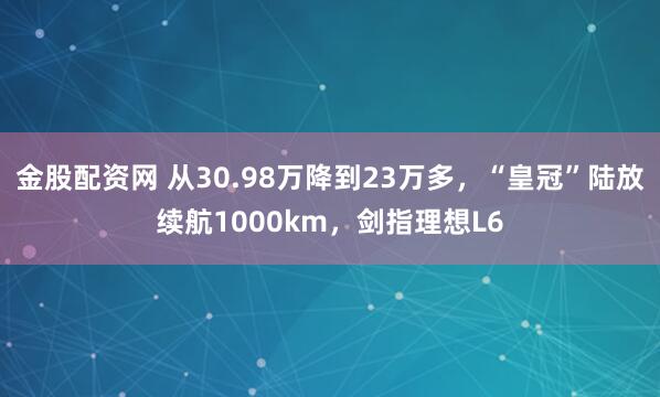 金股配资网 从30.98万降到23万多，“皇冠”陆放续航1000km，剑指理想L6