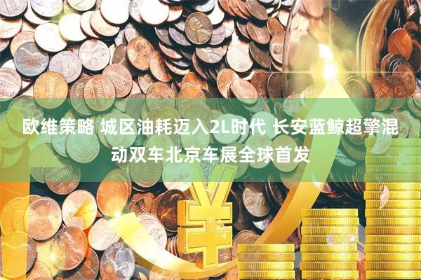 欧维策略 城区油耗迈入2L时代 长安蓝鲸超擎混动双车北京车展全球首发
